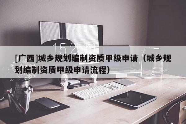 [廣西]城鄉(xiāng)規(guī)劃編制資質(zhì)甲級(jí)申請(qǐng)（城鄉(xiāng)規(guī)劃編制資質(zhì)甲級(jí)申請(qǐng)流程）