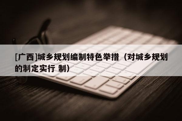 [廣西]城鄉(xiāng)規(guī)劃編制特色舉措（對城鄉(xiāng)規(guī)劃的制定實行 制）