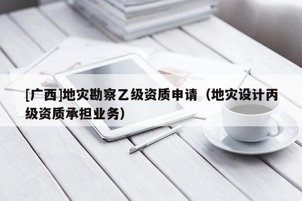 [廣西]地災(zāi)勘察乙級(jí)資質(zhì)申請(qǐng)（地災(zāi)設(shè)計(jì)丙級(jí)資質(zhì)承擔(dān)業(yè)務(wù)）