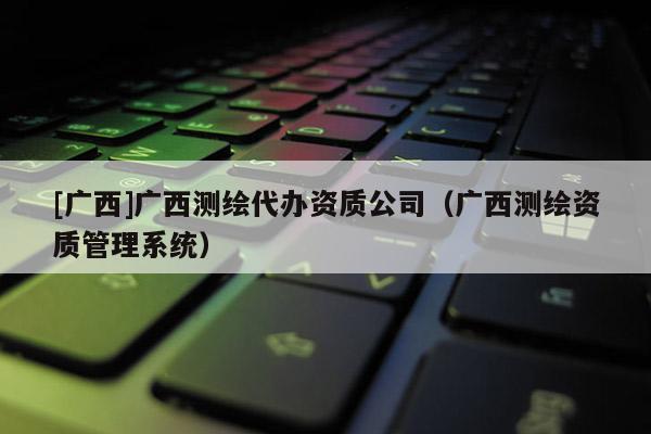 [廣西]廣西測繪代辦資質公司（廣西測繪資質管理系統）
