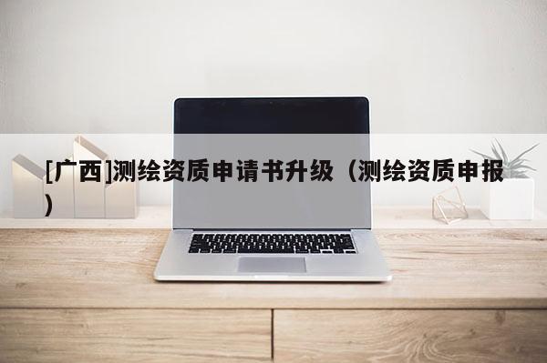 [廣西]測繪資質申請書升級（測繪資質申報）