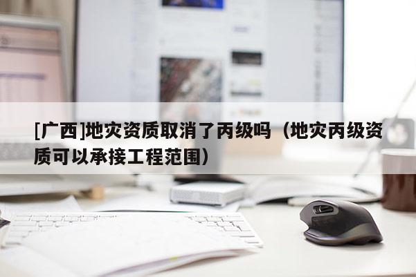 [廣西]地災資質取消了丙級嗎（地災丙級資質可以承接工程范圍）