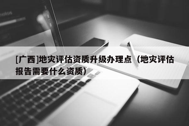 [廣西]地災評估資質升級辦理點（地災評估報告需要什么資質）