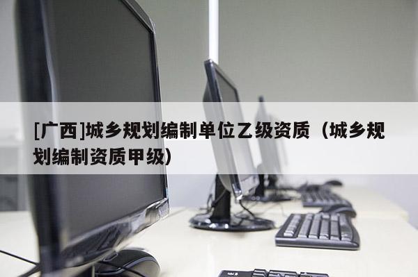 [廣西]城鄉規劃編制單位乙級資質（城鄉規劃編制資質甲級）
