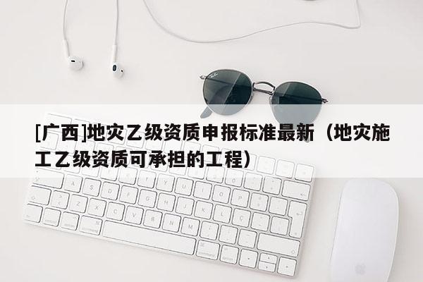 [廣西]地災乙級資質申報標準最新（地災施工乙級資質可承擔的工程）