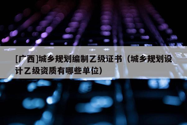 [廣西]城鄉規劃編制乙級證書（城鄉規劃設計乙級資質有哪些單位）