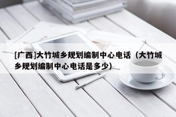 [廣西]大竹城鄉規劃編制中心電話（大竹城鄉規劃編制中心電話是多少）