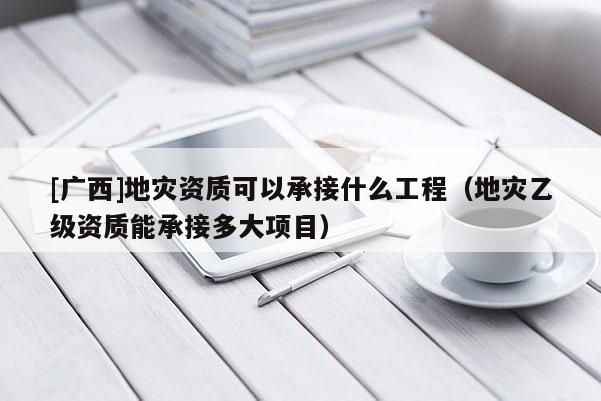 [廣西]地災(zāi)資質(zhì)可以承接什么工程（地災(zāi)乙級(jí)資質(zhì)能承接多大項(xiàng)目）
