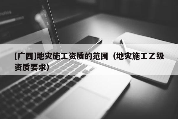 [廣西]地災(zāi)施工資質(zhì)的范圍（地災(zāi)施工乙級(jí)資質(zhì)要求）