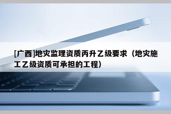 [廣西]地災監理資質丙升乙級要求（地災施工乙級資質可承擔的工程）
