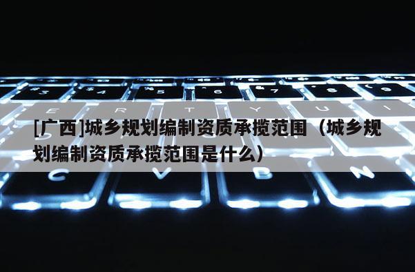 [廣西]城鄉規劃編制資質承攬范圍（城鄉規劃編制資質承攬范圍是什么）