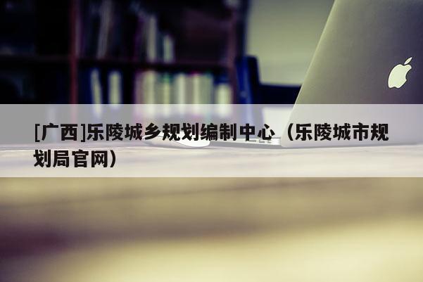 [廣西]樂陵城鄉規劃編制中心（樂陵城市規劃局官網）