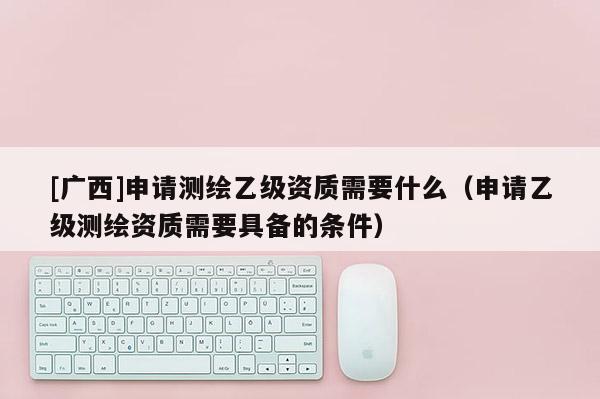 [廣西]申請測繪乙級資質需要什么（申請乙級測繪資質需要具備的條件）