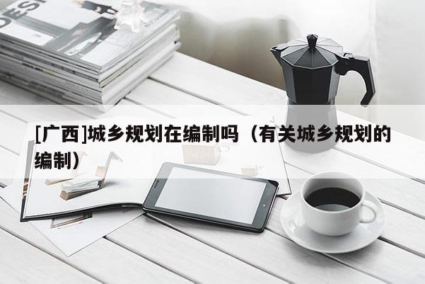 [廣西]城鄉規劃在編制嗎（有關城鄉規劃的編制）