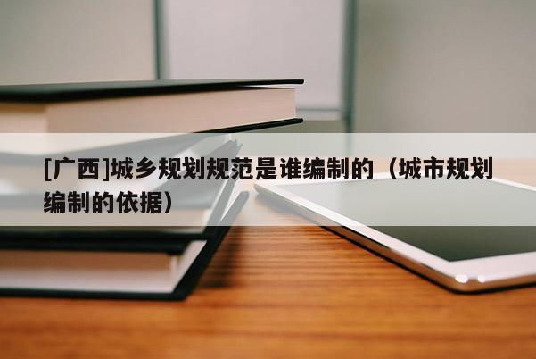 [廣西]城鄉規劃規范是誰編制的（城市規劃編制的依據）
