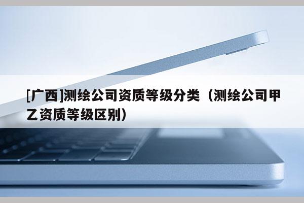 [廣西]測繪公司資質等級分類（測繪公司甲乙資質等級區別）