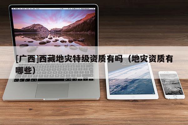 [廣西]西藏地災特級資質有嗎（地災資質有哪些）