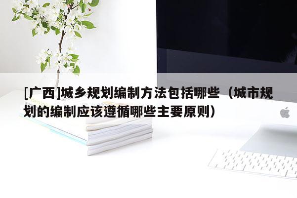 [廣西]城鄉規劃編制方法包括哪些（城市規劃的編制應該遵循哪些主要原則）