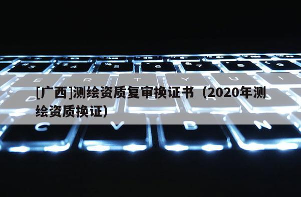 [廣西]測繪資質復審換證書（2020年測繪資質換證）