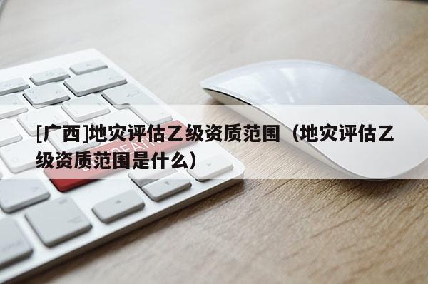 [廣西]地災(zāi)評估乙級資質(zhì)范圍（地災(zāi)評估乙級資質(zhì)范圍是什么）