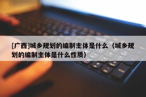 [廣西]城鄉規劃的編制主體是什么（城鄉規劃的編制主體是什么性質）