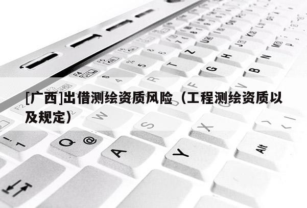 [廣西]出借測繪資質風險（工程測繪資質以及規定）