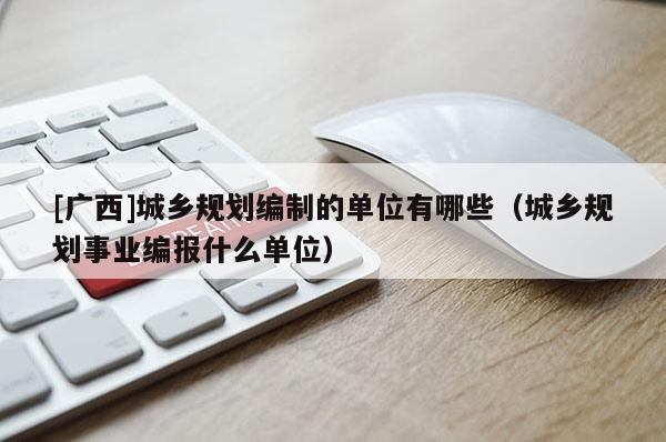 [廣西]城鄉(xiāng)規(guī)劃編制的單位有哪些（城鄉(xiāng)規(guī)劃事業(yè)編報什么單位）