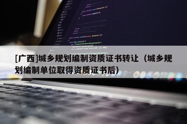 [廣西]城鄉規劃編制資質證書轉讓（城鄉規劃編制單位取得資質證書后）