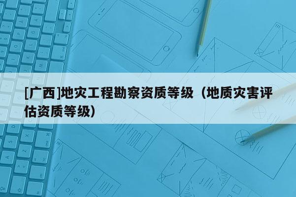 [廣西]地災工程勘察資質等級（地質災害評估資質等級）