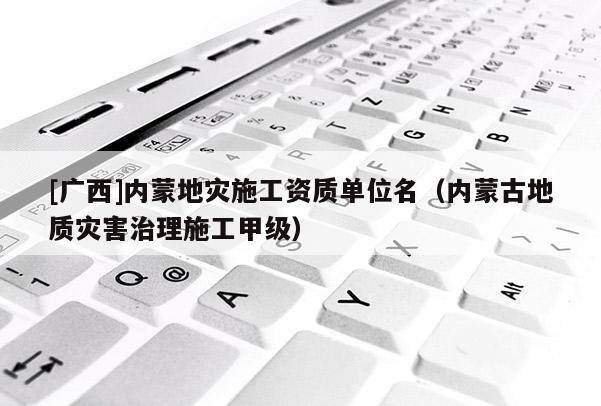 [廣西]內(nèi)蒙地災(zāi)施工資質(zhì)單位名（內(nèi)蒙古地質(zhì)災(zāi)害治理施工甲級(jí)）