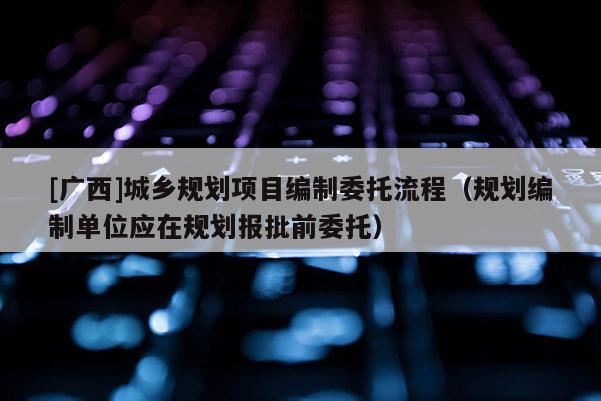[廣西]城鄉規劃項目編制委托流程（規劃編制單位應在規劃報批前委托）