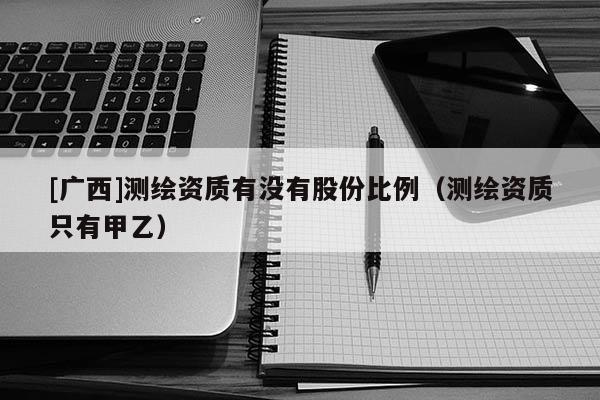 [廣西]測繪資質有沒有股份比例（測繪資質只有甲乙）