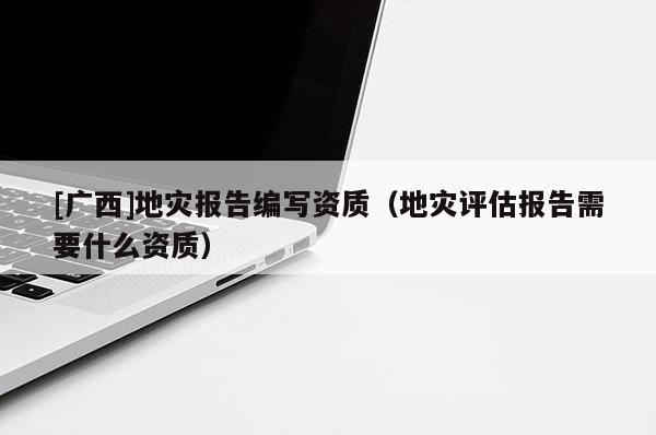 [廣西]地災報告編寫資質（地災評估報告需要什么資質）