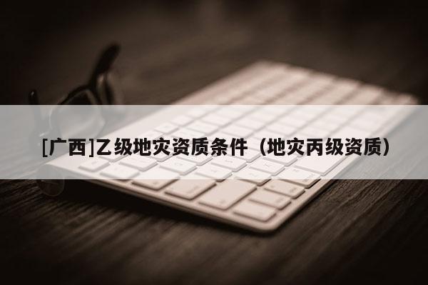 [廣西]乙級地災資質條件（地災丙級資質）