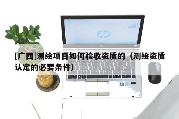 [廣西]測繪項目如何驗收資質的（測繪資質認定的必要條件）