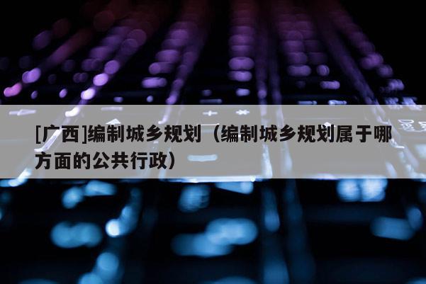 [廣西]編制城鄉規劃（編制城鄉規劃屬于哪方面的公共行政）