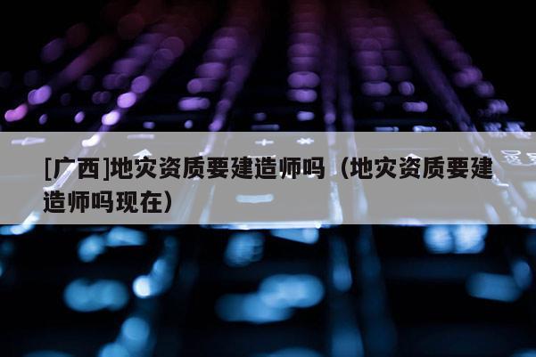 [廣西]地災資質要建造師嗎（地災資質要建造師嗎現(xiàn)在）