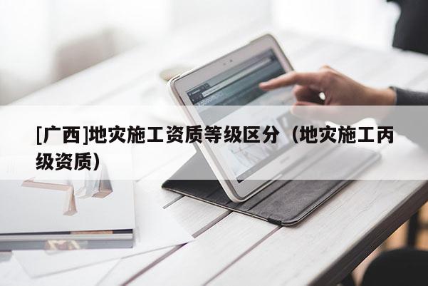 [廣西]地災施工資質等級區分（地災施工丙級資質）