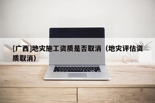[廣西]地災(zāi)施工資質(zhì)是否取消（地災(zāi)評(píng)估資質(zhì)取消）
