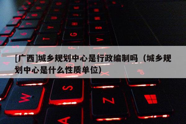 [廣西]城鄉(xiāng)規(guī)劃中心是行政編制嗎（城鄉(xiāng)規(guī)劃中心是什么性質(zhì)單位）