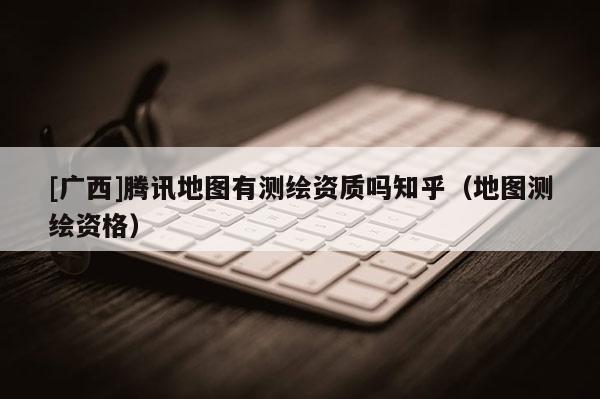 [廣西]騰訊地圖有測繪資質(zhì)嗎知乎（地圖測繪資格）