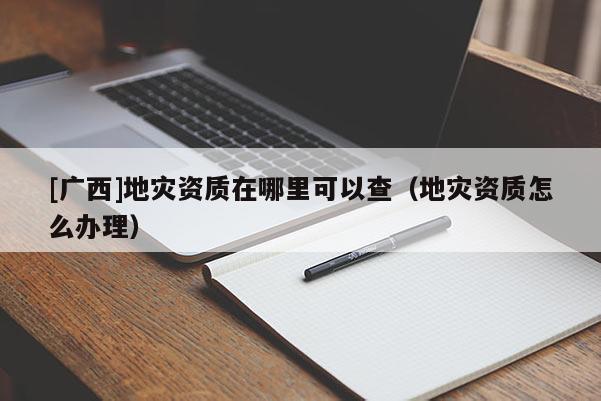 [廣西]地災資質在哪里可以查（地災資質怎么辦理）