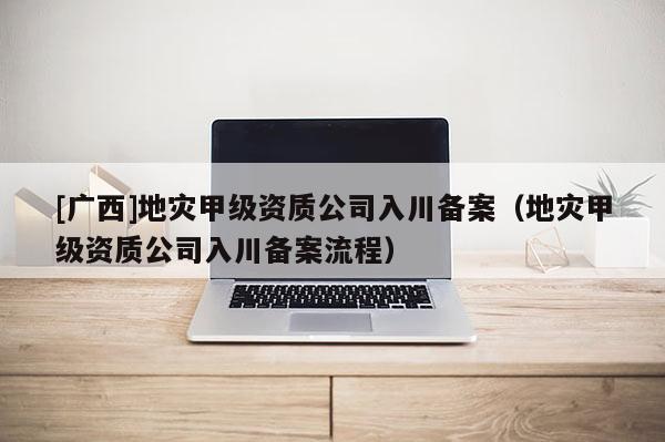 [廣西]地災(zāi)甲級(jí)資質(zhì)公司入川備案（地災(zāi)甲級(jí)資質(zhì)公司入川備案流程）