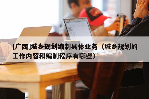 [廣西]城鄉規劃編制具體業務（城鄉規劃的工作內容和編制程序有哪些）