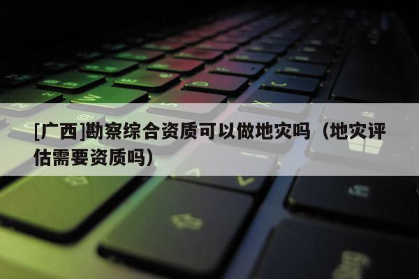 [廣西]勘察綜合資質可以做地災嗎（地災評估需要資質嗎）