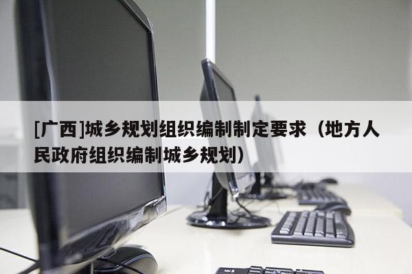 [廣西]城鄉(xiāng)規(guī)劃組織編制制定要求（地方人民政府組織編制城鄉(xiāng)規(guī)劃）