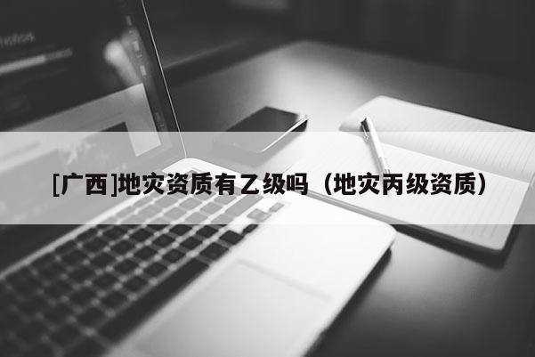 [廣西]地災資質有乙級嗎（地災丙級資質）