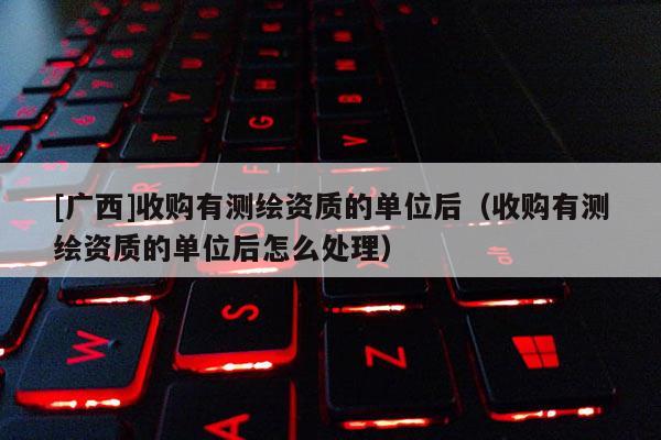 [廣西]收購有測(cè)繪資質(zhì)的單位后（收購有測(cè)繪資質(zhì)的單位后怎么處理）