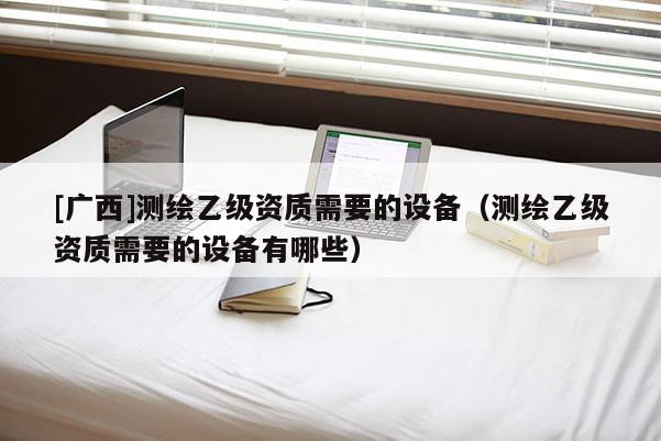 [廣西]測繪乙級資質需要的設備（測繪乙級資質需要的設備有哪些）
