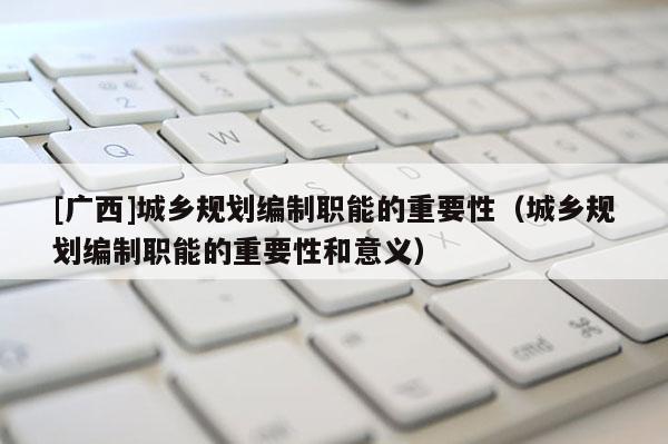 [廣西]城鄉規劃編制職能的重要性（城鄉規劃編制職能的重要性和意義）